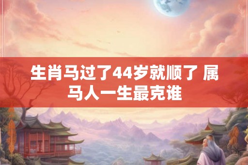 生肖马过了44岁就顺了 属马人一生最克谁 生肖马过了44岁就顺了 属马人一生最克谁