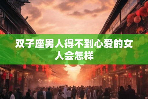 双子座男人得不到心爱的女人会怎样