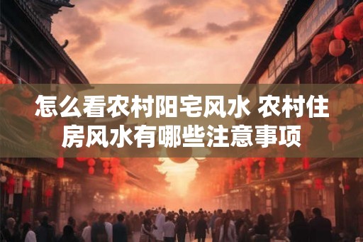 怎么看农村阳宅风水 农村住房风水有哪些注意事项 怎么看农村阳宅风水 农村住房风水有哪些注意事项