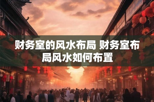 财务室的风水布局 财务室布局风水如何布置 财务室的风水布局 财务室布局风水如何布置