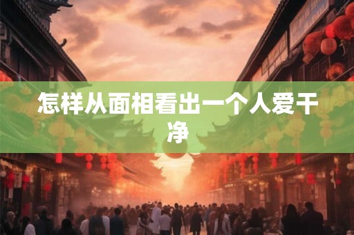 怎样从面相看出一个人爱干净 怎样从面相看出一个人爱干净