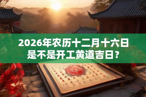2026年农历十二月十六日是不是开工黄道吉日? 2026年农历十二月十六日是不是开工黄道吉日?