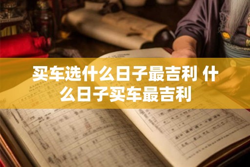 买车选什么日子最吉利 什么日子买车最吉利 买车选什么日子最吉利 什么日子买车最吉利