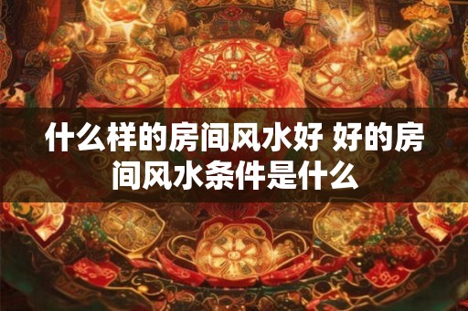 什么样的房间风水好 好的房间风水条件是什么 什么样的房间风水好 好的房间风水条件是什么