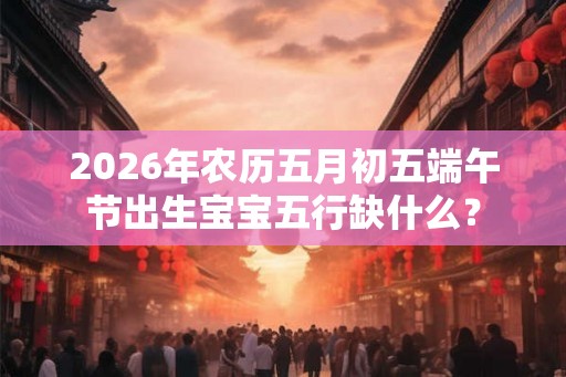 2026年农历五月初五端午节出生宝宝五行缺什么？