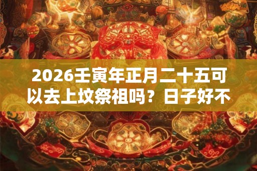 2026壬寅年正月二十五可以去上坟祭祖吗？日子好不好？