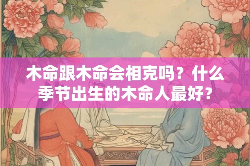 木命跟木命会相克吗？什么季节出生的木命人最好？