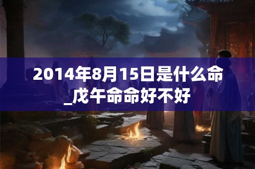 2014年8月15日是什么命_戊午命命好不好 2014年8月15日是什么命_戊午命命好不好