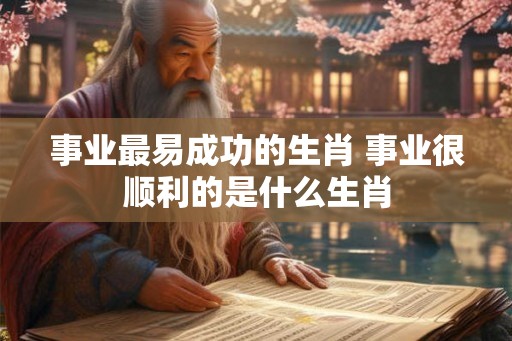 事业最易成功的生肖 事业很顺利的是什么生肖