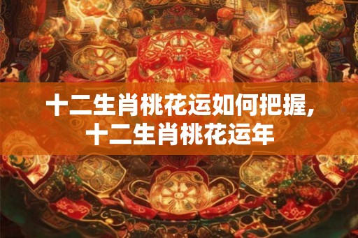十二生肖桃花运如何把握,十二生肖桃花运年 十二生肖桃花运如何把握,十二生肖桃花运年