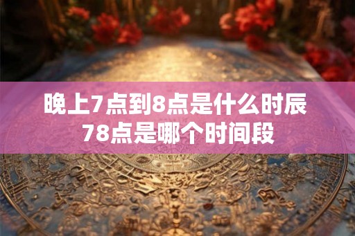 晚上7点到8点是什么时辰 78点是哪个时间段