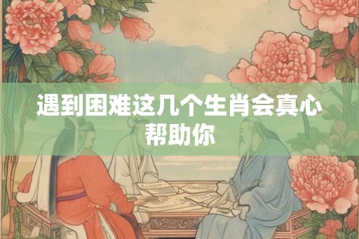 遇到困难这几个生肖会真心帮助你