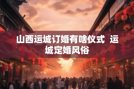 山西运城订婚有啥仪式  运城定婚风俗