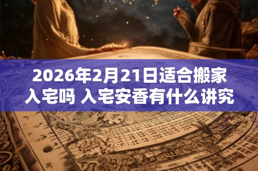 2026年2月21日适合搬家入宅吗 入宅安香有什么讲究