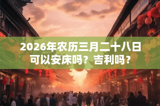 2026年农历三月二十八日可以安床吗?吉利吗? 2026年农历三月二十八日可以安床吗?吉利吗?