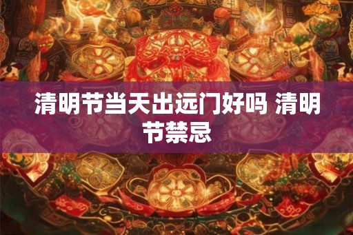 清明节当天出远门好吗 清明节禁忌