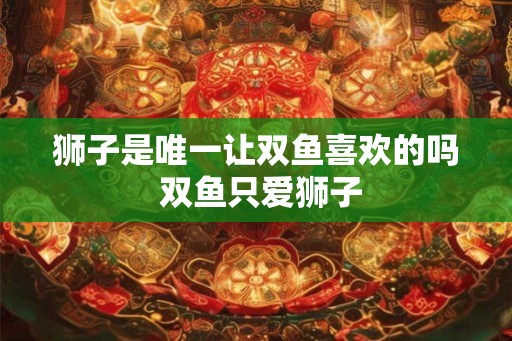 狮子是唯一让双鱼喜欢的吗 双鱼只爱狮子