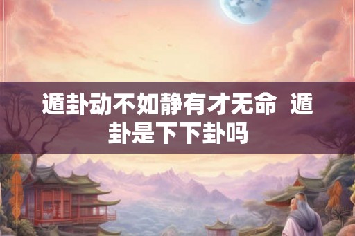 遁卦动不如静有才无命  遁卦是下下卦吗