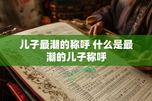 儿子最潮的称呼 什么是最潮的儿子称呼 儿子最潮的称呼 什么是最潮的儿子称呼