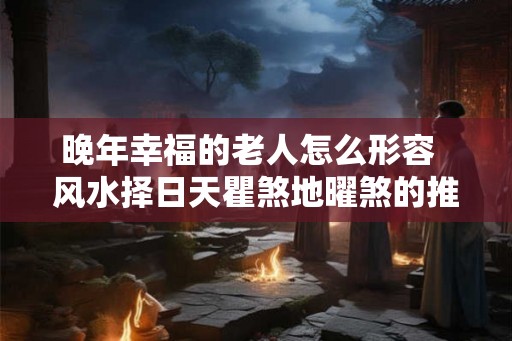 晚年幸福的老人怎么形容  风水择日天瞿煞地曜煞的推算