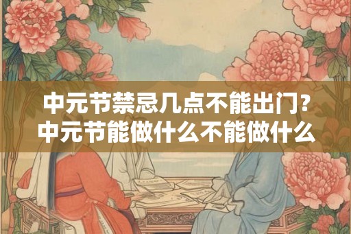 中元节禁忌几点不能出门？中元节能做什么不能做什么？