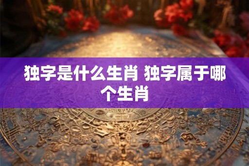 独字是什么生肖 独字属于哪个生肖 独字是什么生肖 独字属于哪个生肖