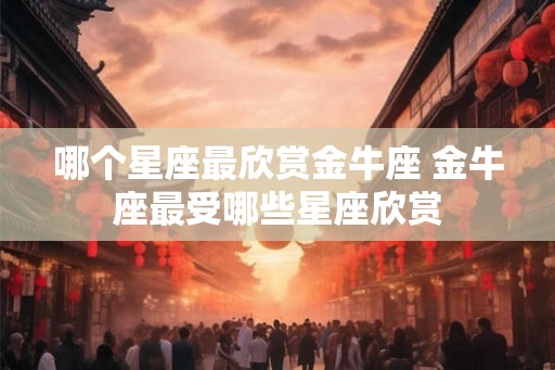哪个星座最欣赏金牛座 金牛座最受哪些星座欣赏 哪个星座最欣赏金牛座 金牛座最受哪些星座欣赏