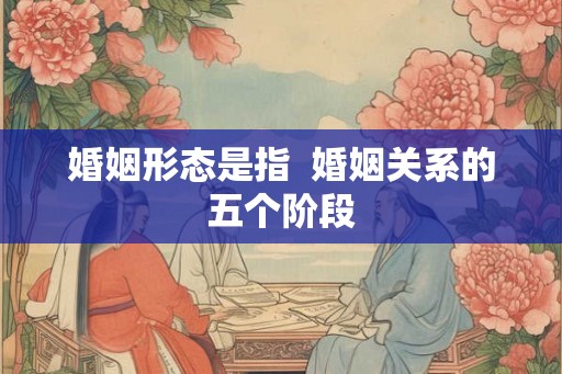 婚姻形态是指 婚姻关系的五个阶段 婚姻形态是指 婚姻关系的五个阶段