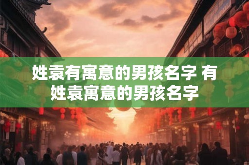 姓袁有寓意的男孩名字 有姓袁寓意的男孩名字
