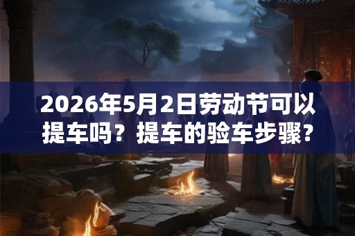 2026年5月2日劳动节可以提车吗？提车的验车步骤？