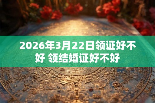 2026年3月22日领证好不好 领结婚证好不好