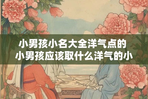 小男孩小名大全洋气点的 小男孩应该取什么洋气的小名