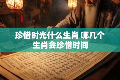 珍惜时光什么生肖 哪几个生肖会珍惜时间 珍惜时光什么生肖 哪几个生肖会珍惜时间