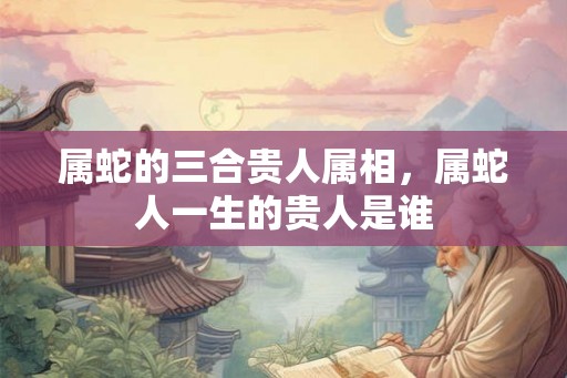 属蛇的三合贵人属相，属蛇人一生的贵人是谁