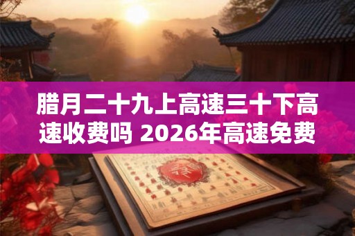 腊月二十九上高速三十下高速收费吗 2026年高速免费时间一览表