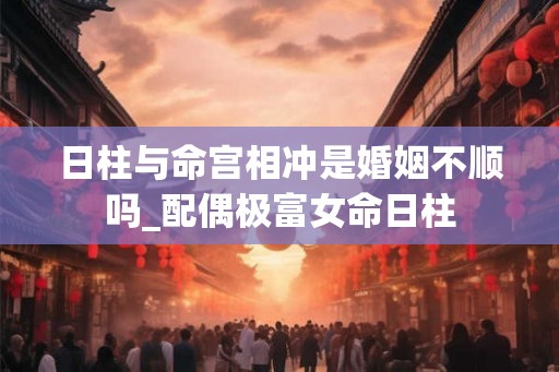 日柱与命宫相冲是婚姻不顺吗_配偶极富女命日柱