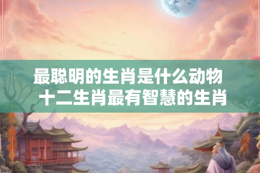 最聪明的生肖是什么动物  十二生肖最有智慧的生肖