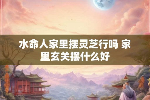 水命人家里摆灵芝行吗 家里玄关摆什么好