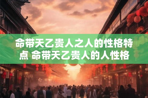 命带天乙贵人之人的性格特点 命带天乙贵人的人性格如何 命带天乙贵人之人的性格特点 命带天乙贵人的人性格如何