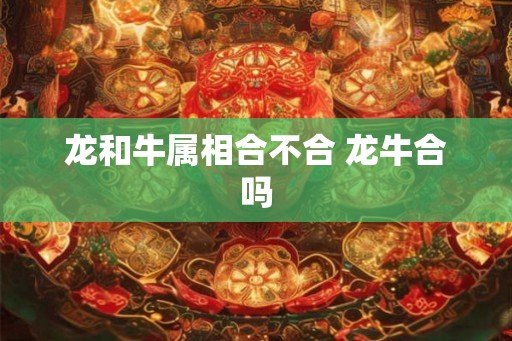 龙和牛属相合不合 龙牛合吗