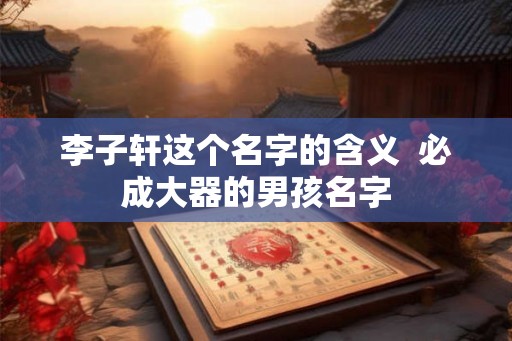 李子轩这个名字的含义  必成大器的男孩名字