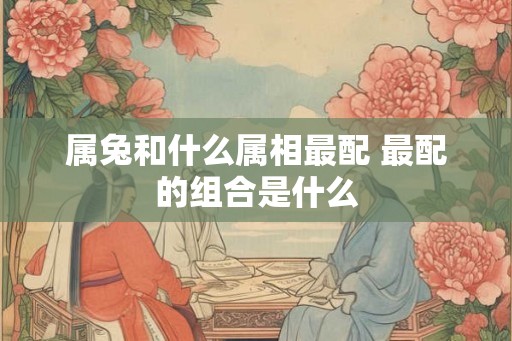 属兔和什么属相最配 最配的组合是什么 属兔和什么属相最配 最配的组合是什么