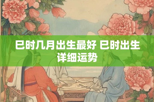 巳时几月出生最好 巳时出生详细运势