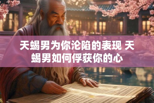 天蝎男为你沦陷的表现 天蝎男如何俘获你的心