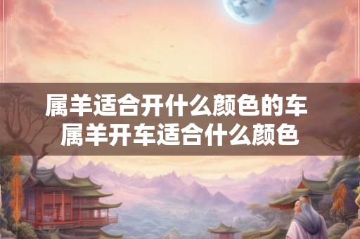 属羊适合开什么颜色的车 属羊开车适合什么颜色
