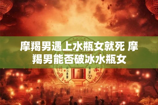 摩羯男遇上水瓶女就死 摩羯男能否破冰水瓶女