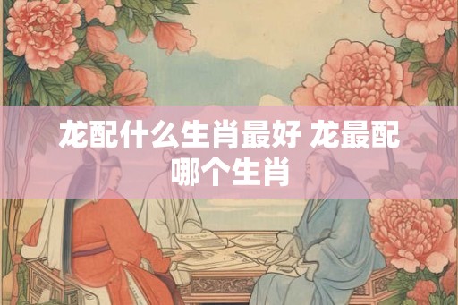 龙配什么生肖最好 龙最配哪个生肖