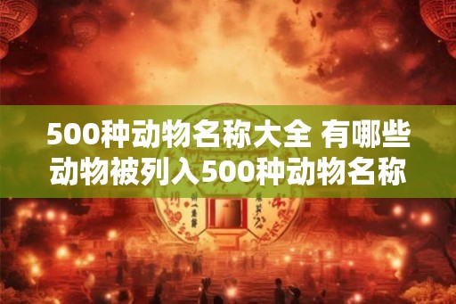 500种动物名称大全 有哪些动物被列入500种动物名称大全