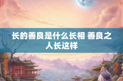 长的善良是什么长相 善良之人长这样 长的善良是什么长相 善良之人长这样
