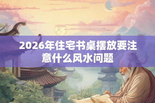 2026年住宅书桌摆放要注意什么风水问题